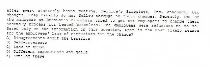 After every quarterly board meeting, Bernice's Bracelets, Inc. announces big changes. They usually do not follow through on these changes. Recently, one of the managers at Bernice's Bracelets tried to get her employees to change their assembly process for beaded bracelets. The employees were reluctant to do so. Based only on the information in this question, what is the most likely reason for the employees' lack of enthusiasm for the change?
A) Disagreements about the benefits
B) Self-interests
C) Lack of trust
D) Different assessments and goals
E) None of these