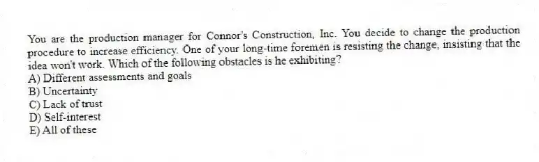 You are the production manager for Connor's Construction, Inc. You decide to change the production procedure to increase efficiency. One of your long-time foremen is resisting the change, insisting that the idea won't work. Which of the following obstacles is he exhibiting?
A) Different assessments and goals
B) Uncertainty
C) Lack of trust
D) Self-interest
E) All of these