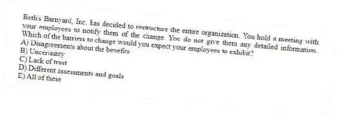 Beth's Barnyard, Inc. has decided to restructure the entire organization. You hold a meeting with your employees to notify them of the change. You do not give them any detailed information. Which of the barriers to change would you expect your employees to exhibit?
A) Disagreements about the benefits
B) Uncertainty
C) Lack of trust
D) Different assessments and goals
E) All of these