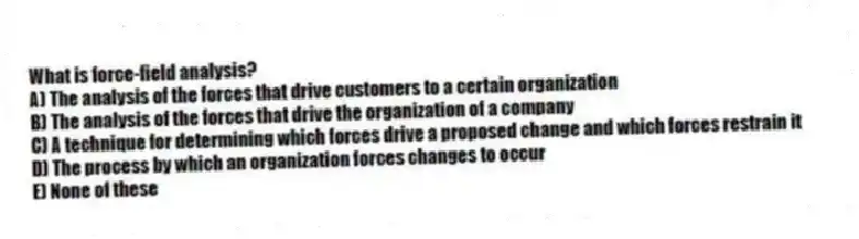 What is force-field analysis?
A) The analysis of the forces that drive customers to a certain organization
B) The analysis of the forces that drive the organization of a company
C) A technique for determining which forces drive a proposed change and which forces restrain it
D) The process by which an organization forces changes to occur
E) None of these