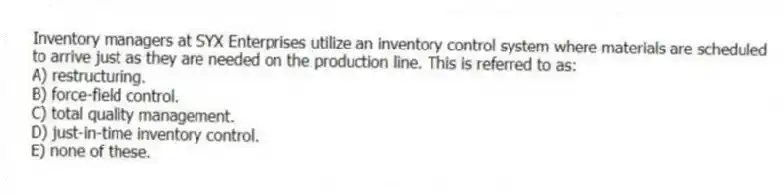 Inventory managers at SYX Enterprises utilize an inventory control system where materials are scheduled to arrive just as they are needed on the production line. This is referred to as:
A) restructuring.
B) force-field control.
C) total quality management.
D) just-in-time inventory control.
E) none of these.