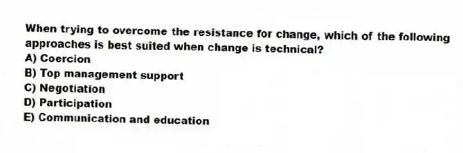When trying to overcome the resistance for change, which of the following approaches is best suited when change is technical?
A) Coercion
B) Top management support
C) Negotiation
D) Participation
E) Communication and education