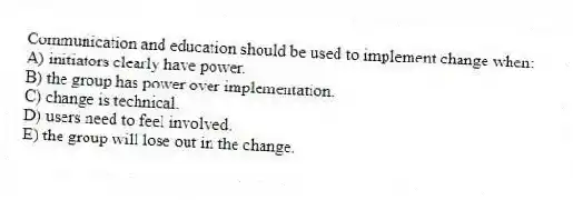 Communication and education should be used to implement change when:
A) initiators clearly have power.
B) the group has power over implementation.
C) change is technical.
D) users need to feel involved.
E) the group will lose out in the change.