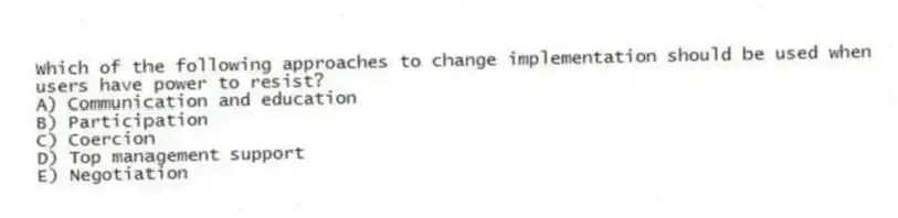 Which of the following approaches to change implementation should be used when users have power to resist?
A) Communication and education
B) Participation
C) Coercion
D) Top management support
E) Negotiation