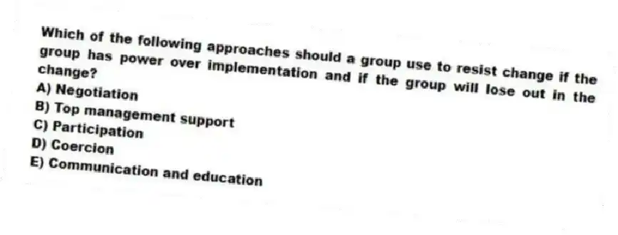 Which of the following approaches should a group use to resist change if the group has power over implementation and if the group will lose out in the change?
A) Negotiation
B) Top management support
C) Participation
D) Coercion
E) Communication and education