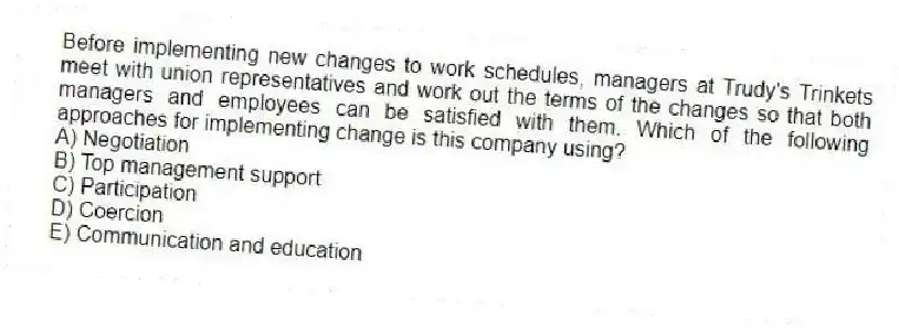 Before implementing new changes to work schedules, managers at Trudy's Trinkets meet with union representatives and work out the terms of the changes so that both managers and employees can be satisfied with them. Which of the following approaches for implementing change is this company using?
A) Negotiation
B) Top management support
C) Participation
D) Coercion
E) Communication and education