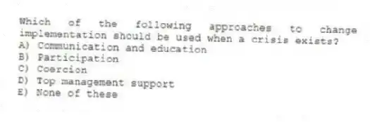 Which of the following approaches to change implementation should be used when a crisis exists?
A) Communication and education
B) Participation
C) Coercion
D) Top management support
E) None of these