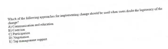 Which of the following approaches for implementing change should be used when users doubt the legitimacy of the change?
A) Communication and education
B) Coercion
C) Participation
D) Negotiation
E) Top management support