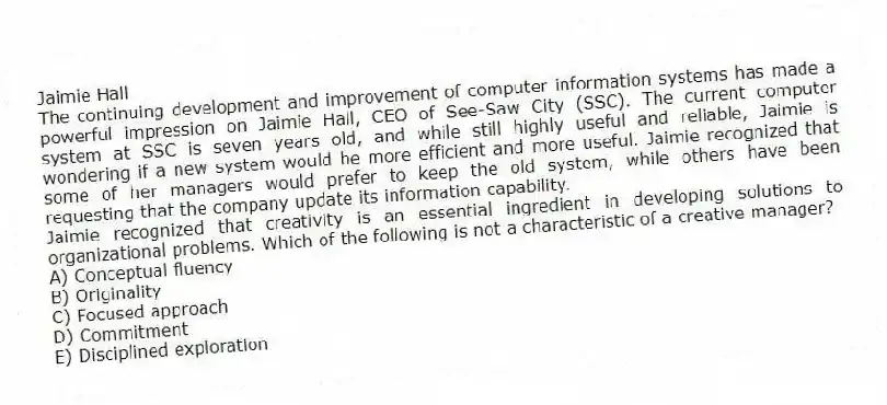 Jaimie Hall
The continuing development and improvement of computer information systems has made a powerful impression on Jaimie Hall, CEO of See-Saw City (SSC). The current computer system at SSC is seven years old, and while still highly useful and reliable, Jaimie is wondering if a new system would be more efficient and more useful. Jaimie recognized that some of her managers would prefer to keep the old system, while others have been requesting that the company update its information capability.
-Jaimie recognized that creativity is an essential ingredient in developing solutions to organizational problems. Which of the following is not a characteristic of a creative manager?
A) Conceptual fluency
B) Originality
C) Focused approach
D) Commitment
E) Disciplined exploration