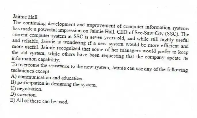 Jaimie Hall
The continuing development and improvement of computer information systems has made a powerful impression on Jaimie Hall, CEO of See-Saw City (SSC). The current computer system at SSC is seven years old, and while still highly useful and reliable, Jaimie is wondering if a new system would be more efficient and more useful. Jaimie recognized that some of her managers would prefer to keep the old system, while others have been requesting that the company update its information capability.
-To overcome the resistance to the new system, Jaimie can use any of the following techniques except:
A) communication and education.
B) participation in designing the system.
C) negotiation.
D) coercion.
E) All of these can be used.