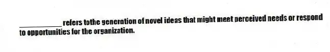 __________ refers tothe generation of novel ideas that might meet perceived needs or respond to opportunities for the organization.