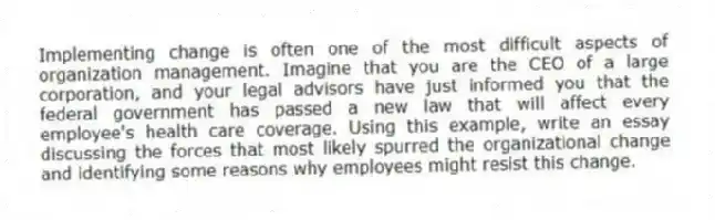 Implementing change is often one of the most difficult aspects of organization management. Imagine that you are the CEO of a large corporation, and your legal advisors have just informed you that the federal government has passed a new law that will affect every employee's health care coverage. Using this example, write an essay discussing the forces that most likely spurred the organizational change and identifying some reasons why employees might resist this change.
