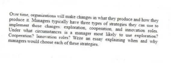 Over time, organizations will make changes in what they produce and how they produce it. Managers typically have three types of strategies they can use to implement those changes: exploration, cooperation, and innovation roles. Under what circumstances is a manager most likely to use exploration? Cooperation? Innovation roles? Write an essay explaining when and why managers would choose each of these strategies.