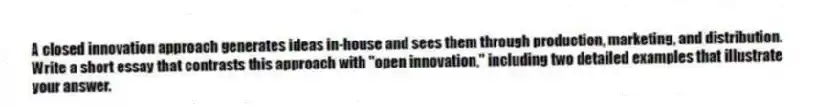 A closed innovation approach generates ideas in-house and sees them through production, marketing, and distribution. Write a short essay that contrasts this approach with "open innovation," including two detailed examples that illustrate your answer.