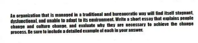 An organization that is managed in a traditional and bureaucratic way will find itself stagnant, dysfunctional, and unable to adapt to its environment. Write a short essay that explains people change and culture change, and evaluate why they are necessary to achieve the change process. Be sure to include a detailed example of each in your answer.
