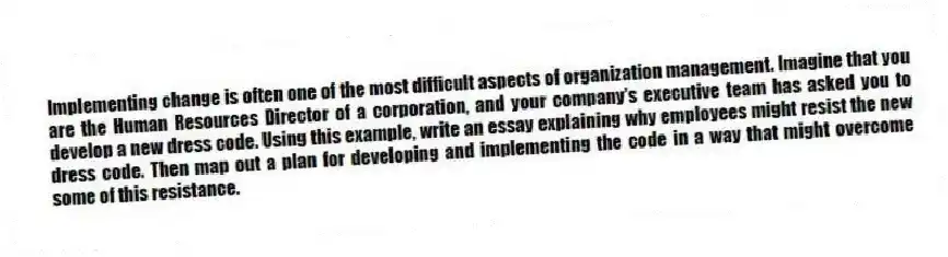 Implementing change is often one of the most difficult aspects of organization management. Imagine that you are the Human Resources Director of a corporation, and your company's executive team has asked you to develop a new dress code. Using this example, write an essay explaining why employees might resist the new dress code. Then map out a plan for developing and implementing the code in a way that might overcome some of this resistance.