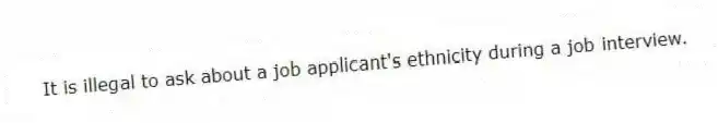 It is illegal to ask about a job applicant's ethnicity during a job interview.