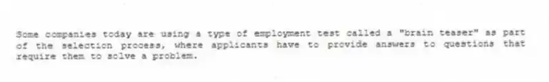 Some companies today are using a type of employment test called a "brain teaser" as part of the selection process, where applicants have to provide answers to questions that require them to solve a problem.