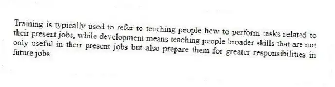 Training is typically used to refer to teaching people how to perform tasks related to their present jobs, while development means teaching people broader skills that are not only useful in their present jobs but also prepare them for greater responsibilities in future jobs.