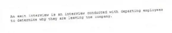 An exit interview is an interview conducted with departing employees to determine why they are leaving the company.
