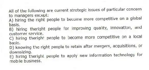 All of the following are current strategic issues of particular concern to managers except:
A) hiring the right people to become more competitive on a global basis.
B) hiring theright people for improving quality, innovation, and customer service.
C) hiring theright people to become more competitive on a local basis.
D) knowing the right people to retain after mergers, acquisitions, or downsizing.
E) hiring theright people to apply new information technology for mobile business.