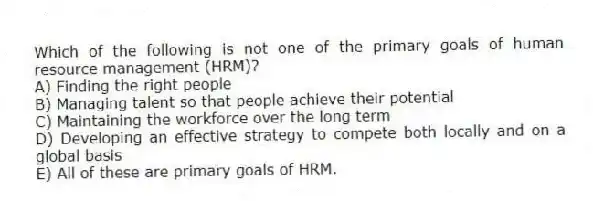 Which of the following is not one of the primary goals of human resource management (HRM)?
A) Finding the right people
B) Managing talent so that people achieve their potential
C) Maintaining the workforce over the long term
D) Developing an effective strategy to compete both locally and on a global basis
E) All of these are primary goals of HRM.