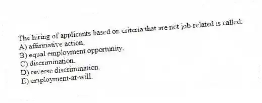 The hiring of applicants based on criteria that are not job-related is called:
A) affirmative action.
B) equal employment opportunity.
C) discrimination.
D) reverse discrimination.
E) employment-at-will.