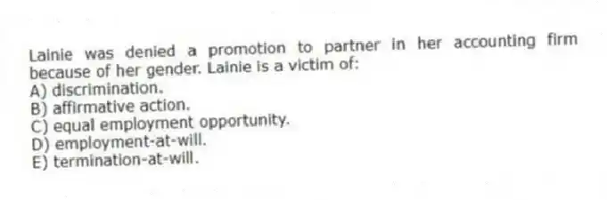 Lainie was denied a promotion to partner in her accounting firm because of her gender. Lainie is a victim of:
A) discrimination.
B) affirmative action.
C) equal employment opportunity.
D) employment-at-will.
E) termination-at-will.