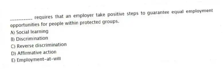 __________ requires that an employer take positive steps to guarantee equal employment opportunities for people within protected groups.
A) Social learning
B) Discrimination
C) Reverse discrimination
D) Affirmative action
E) Employment-at-will