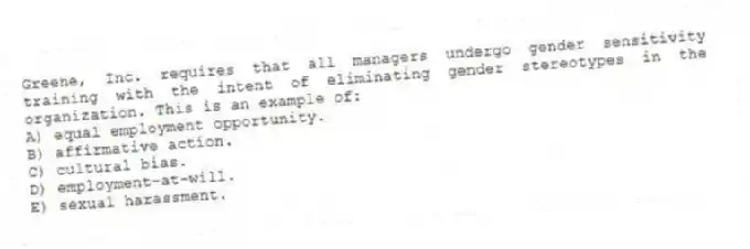 Greene, Inc. requires that all managers undergo gender sensitivity training with the intent of eliminating gender stereotypes in the organization. This is an example of:
A) equal employment opportunity.
B) affirmative action.
C) cultural bias.
D) employment-at-will.
E) sexual harassment.
