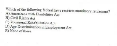 Which of the following federal laws restricts mandatory retirement?
A) Americans with Disabilities Act
B) Civil Rights Act
C) Vocational Rehabilitation Act
D) Age Discrimination in Employment Act
E) None of these