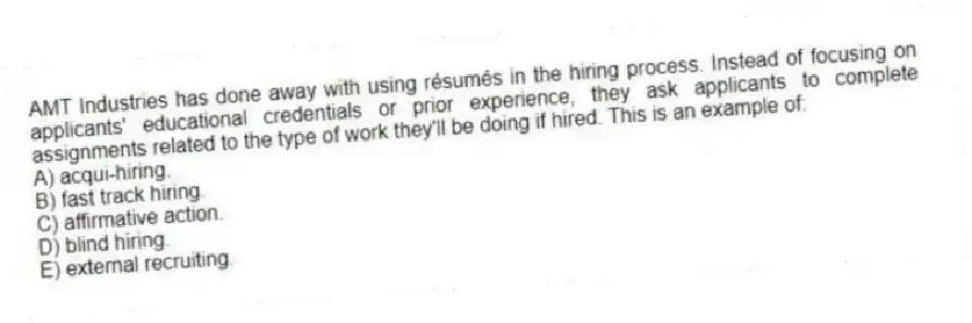 AMT Industries has done away with using résumés in the hiring process. Instead of focusing on applicants' educational credentials or prior experience, they ask applicants to complete assignments related to the type of work they'll be doing if hired. This is an example of:
A) acqui-hiring.
B) fast track hiring.
C) affirmative action.
D) blind hiring.
E) external recruiting.