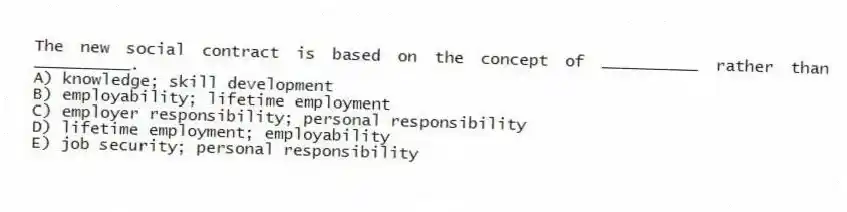 The new social contract is based on the concept of __________ rather than __________.
A) knowledge; skill development
B) employability; lifetime employment
C) employer responsibility; personal responsibility
D) lifetime employment; employability
E) job security; personal responsibility