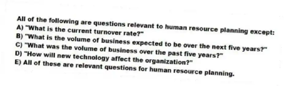 All of the following are questions relevant to human resource planning except:
A) "What is the current turnover rate?"
B) "What is the volume of business expected to be over the next five years?"
C) "What was the volume of business over the past five years?"
D) "How will new technology affect the organization?"
E) All of these are relevant questions for human resource planning.