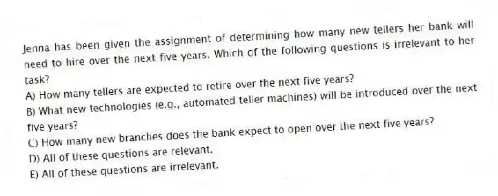 Jenna has been given the assignment of determining how many new tellers her bank will need to hire over the next five years. Which of the following questions is irrelevant to her task?
A) How many tellers are expected to retire over the next five years?
B) What new technologies (e.g., automated teller machines) will be introduced over the next five years?
C) How many new branches does the bank expect to open over the next five years?
D) All of these questions are relevant.
E) All of these questions are irrelevant.