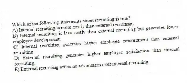Which of the following statements about recruiting is true?
A) Internal recruiting is more costly than external recruiting.
B) Internal recruiting is less costly than external recruiting but generates lower employee development.
C) Internal recruiting generates higher employee commitment than external recruiting.
D) External recruiting generates higher employee satisfaction than internal recruiting.
E) External recruiting offers no advantages over internal recruiting.