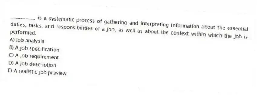 __________ is a systematic process of gathering and interpreting information about the essential duties, tasks, and responsibilities of a job, as well as about the context within which the job is performed.
A) Job analysis
B) A job specification
C) A job requirement
D) A job description
E) A realistic job preview