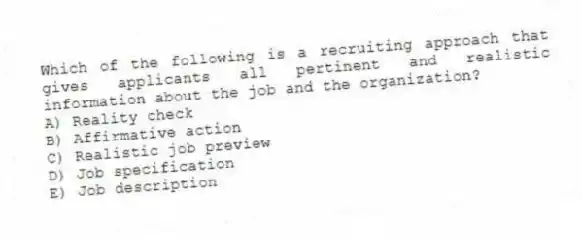 Which of the following is a recruiting approach that gives applicants all pertinent and realistic information about the job and the organization?
A) Reality check
B) Affirmative action
C) Realistic job preview
D) Job specification
E) Job description