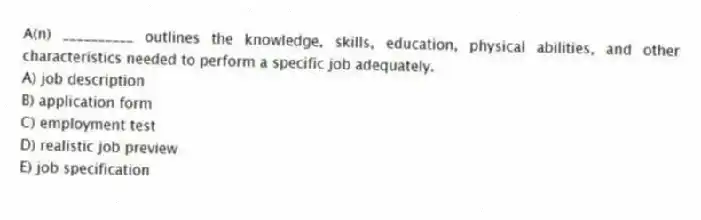 A(n) __________ outlines the knowledge, skills, education, physical abilities, and other characteristics needed to perform a specific job adequately.
A) job description
B) application form
C) employment test
D) realistic job preview
E) job specification