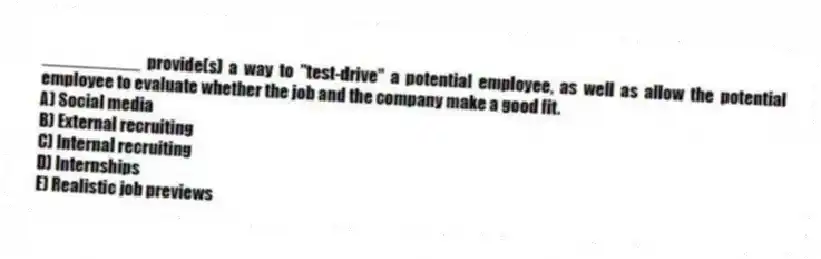 __________ provide(s) a way to "test-drive" a potential employee, as well as allow the potential employee to evaluate whether the job and the company make a good fit.
A) Social media
B) External recruiting
C) Internal recruiting
D) Internships
E) Realistic job previews