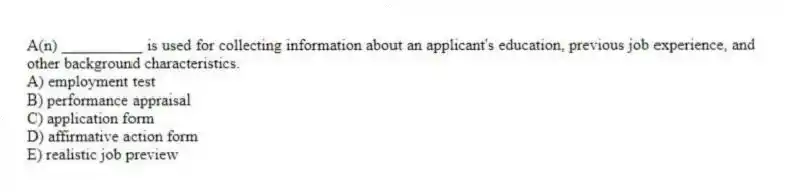 A(n) __________ is used for collecting information about an applicant's education, previous job experience, and other background characteristics.
A) employment test
B) performance appraisal
C) application form
D) affirmative action form
E) realistic job preview