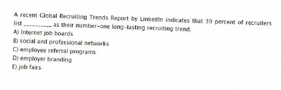 A recent Global Recruiting Trends Report by LinkedIn indicates that 39 percent of recruiters list __________ as their number-one long-lasting recruiting trend.
A) Internet job boards
B) social and professional networks
C) employee referral programs
D) employer branding
E) job fairs