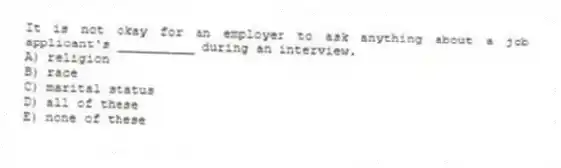It is not okay for an employer to ask anything about a job applicant's __________ during an interview.
A) religion
B) race
C) marital status
D) all of these
E) none of these