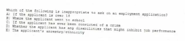 Which of the following is inappropriate to ask on an employment application?
A) If the applicant is over 18
B) Where the applicant went to school
C) If the applicant has ever been convicted of a crime
D) Whether the applicant has any disabilities that might inhibit job performance
E) The applicant's ancestry/ethnicity