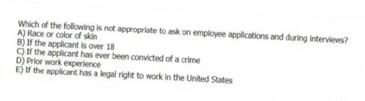 Which of the following is not appropriate to ask on employee applications and during interviews?
A) Race or color of skin
B) If the applicant is over 18
C) If the applicant has ever been convicted of a crime
D) Prior work experience
E) If the applicant has a legal right to work in the United States