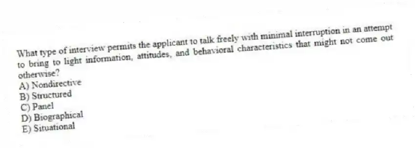 What type of interview permits the applicant to talk freely with minimal interruption in an attempt to bring to light information, attitudes, and behavioral characteristics that might not come out otherwise?
A) Nondirective
B) Structured
C) Panel
D) Biographical
E) Situational
