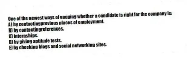One of the newest ways of gauging whether a candidate is right for the company is:
A) by contactingprevious places of employment.
B) by contactingreferences.
C) internships.
D) by giving aptitude tests.
E) by checking blogs and social networking sites.