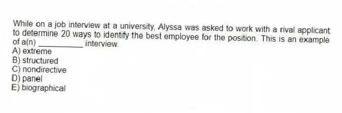 While on a job interview at a university, Alyssa was asked to work with a rival applicant to determine 20 ways to identify the best employee for the position. This is an example of a(n) __________ interview.
A) extreme
B) structured
C) nondirective
D) panel
E) biographical