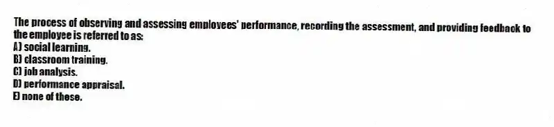 The process of observing and assessing employees' performance, recording the assessment, and providing feedback to the employee is referred to as:
A) social learning.
B) classroom training.
C) job analysis.
D) performance appraisal.
E) none of these.