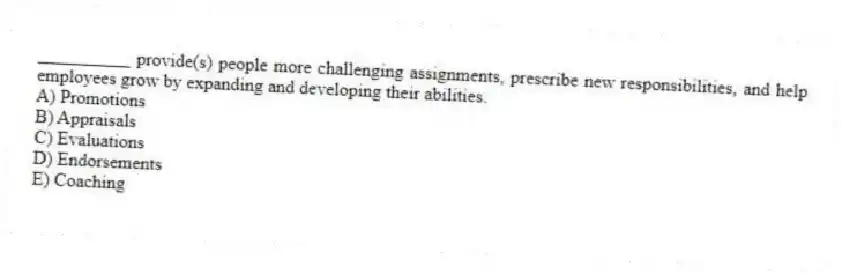 __________ provide(s) people more challenging assignments, prescribe new responsibilities, and help employees grow by expanding and developing their abilities.
A) Promotions
B) Appraisals
C) Evaluations
D) Endorsements
E) Coaching